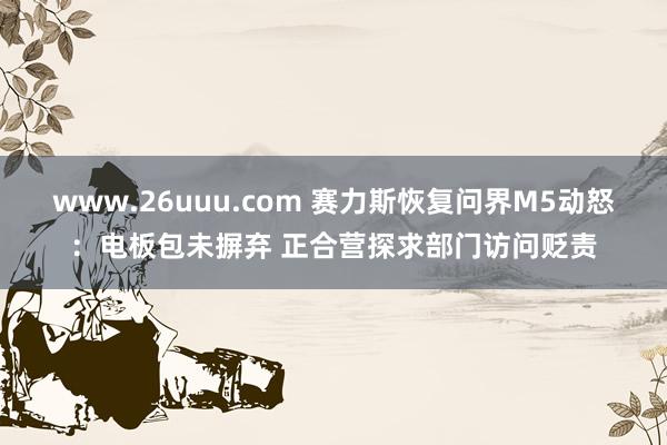 www.26uuu.com 赛力斯恢复问界M5动怒：电板包未摒弃 正合营探求部门访问贬责