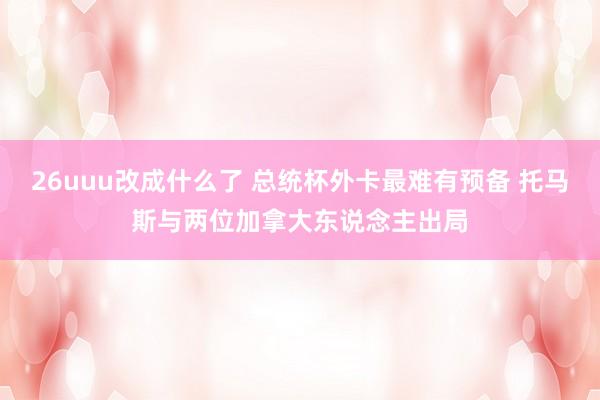 26uuu改成什么了 总统杯外卡最难有预备 托马斯与两位加拿大东说念主出局