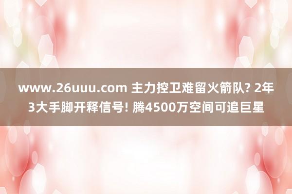 www.26uuu.com 主力控卫难留火箭队? 2年3大手脚开释信号! 腾4500万空间可追巨星