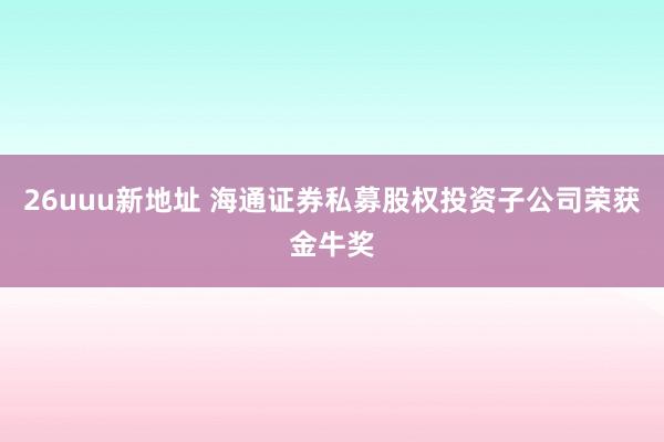 26uuu新地址 海通证券私募股权投资子公司荣获金牛奖