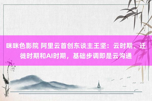 咪咪色影院 阿里云首创东谈主王坚：云时期、迁徙时期和AI时期，基础步调即是云沟通