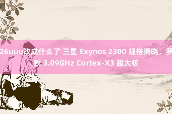 26uuu改成什么了 三星 Exynos 2300 规格揭晓，罗致 3.09GHz Cortex-X3 超大核