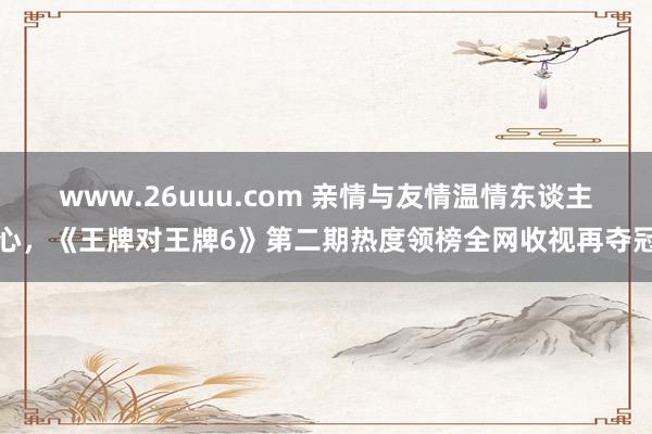 www.26uuu.com 亲情与友情温情东谈主心，《王牌对王牌6》第二期热度领榜全网收视再夺冠