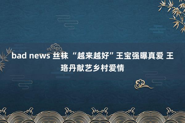 bad news 丝袜 “越来越好”王宝强曝真爱 王珞丹献艺乡村爱情