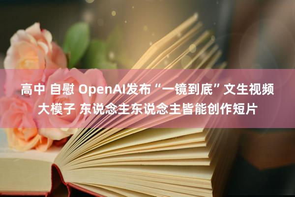 高中 自慰 OpenAI发布“一镜到底”文生视频大模子 东说念主东说念主皆能创作短片