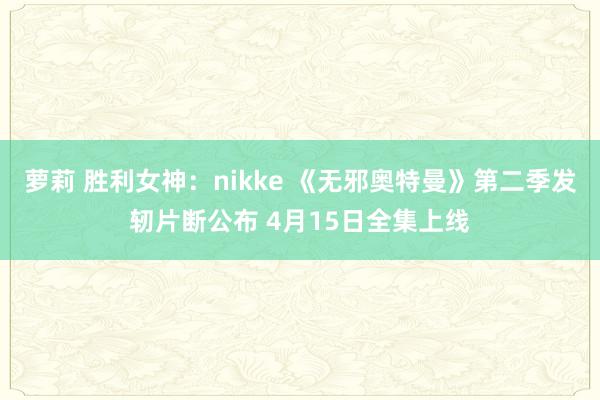 萝莉 胜利女神：nikke 《无邪奥特曼》第二季发轫片断公布 4月15日全集上线