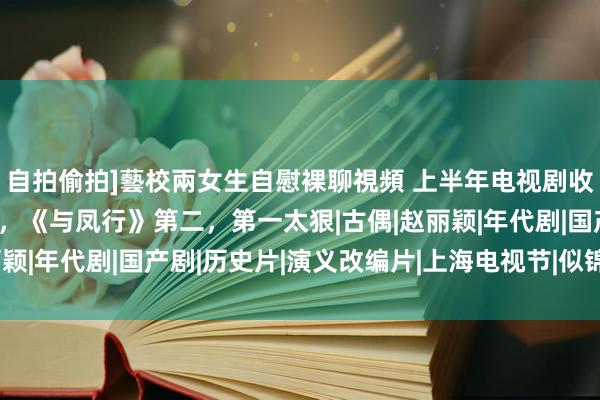 自拍偷拍]藝校兩女生自慰裸聊視頻 上半年电视剧收视排名：《似锦》第四，《与凤行》第二，第一太狠|古偶|赵丽颖|年代剧|国产剧|历史片|演义改编片|上海电视节|似锦(电视剧)