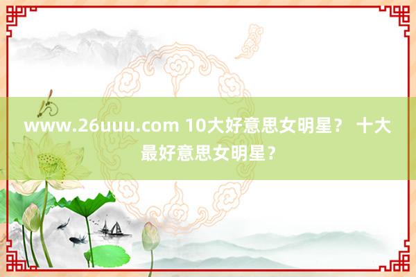 www.26uuu.com 10大好意思女明星？ 十大最好意思女明星？