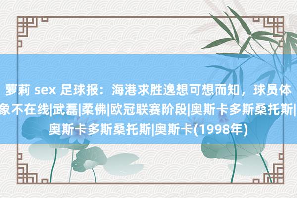 萝莉 sex 足球报：海港求胜逸想可想而知，球员体魄疲钝奥斯卡气象不在线|武磊|柔佛|欧冠联赛阶段|奥斯卡多斯桑托斯|奥斯卡(1998年)