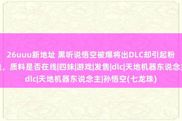 26uuu新地址 黑听说悟空被爆将出DLC却引起粉丝担忧！来岁上线，质料是否在线|四妹|游戏|发售|dlc|天地机器东说念主|孙悟空(七龙珠)