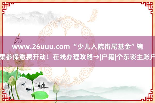 www.26uuu.com “少儿入院衔尾基金”辘集参保缴费开动！在线办理攻略→|户籍|个东谈主账户