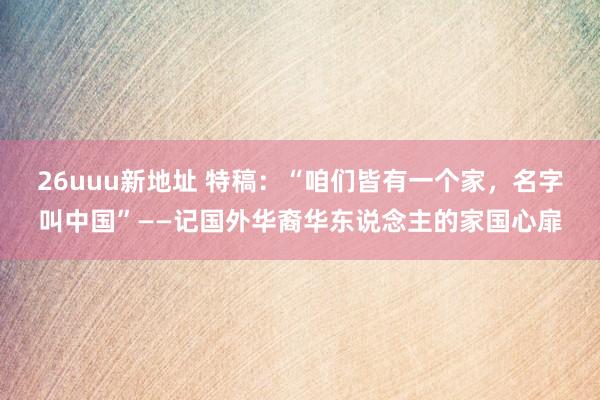 26uuu新地址 特稿：“咱们皆有一个家，名字叫中国”——记国外华裔华东说念主的家国心扉