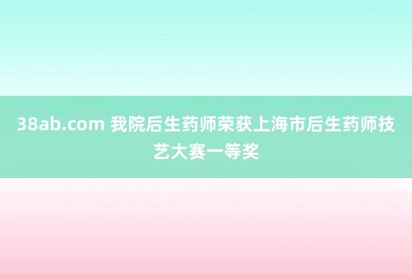 38ab.com 我院后生药师荣获上海市后生药师技艺大赛一等奖