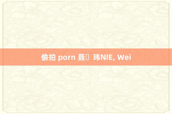 偷拍 porn 聂 玮NIE， Wei