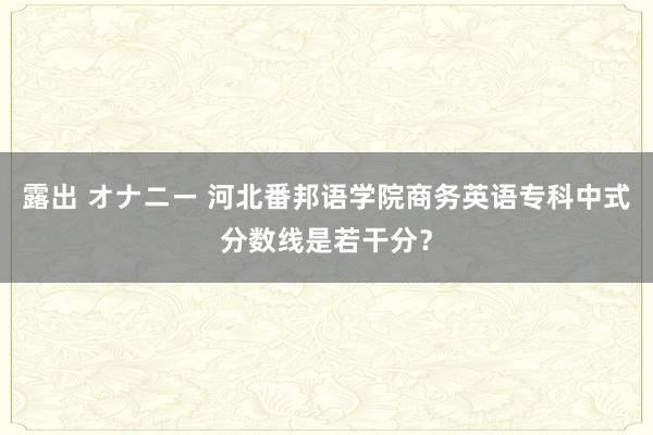 露出 オナニー 河北番邦语学院商务英语专科中式分数线是若干分？