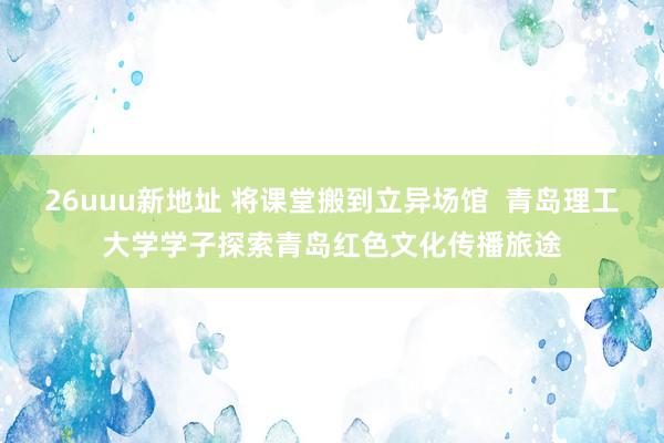 26uuu新地址 将课堂搬到立异场馆  青岛理工大学学子探索青岛红色文化传播旅途