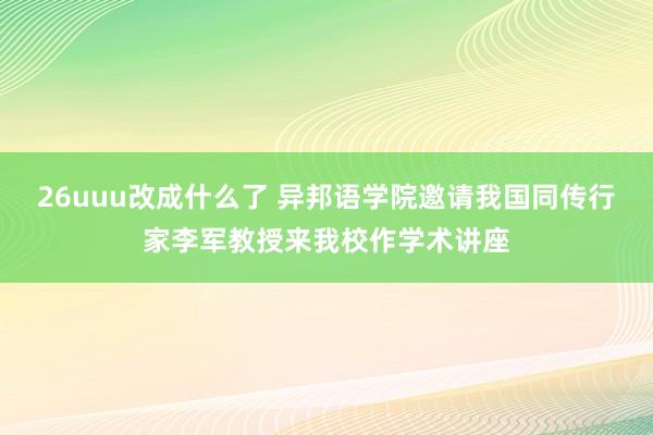 26uuu改成什么了 异邦语学院邀请我国同传行家李军教授来我校作学术讲座