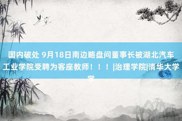 国内破处 9月18日南边略盘问董事长被湖北汽车工业学院受聘为客座教师！！！|治理学院|清华大学