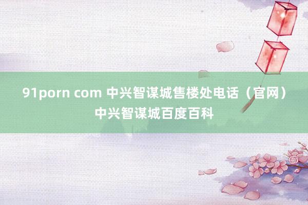 91porn com 中兴智谋城售楼处电话（官网）中兴智谋城百度百科