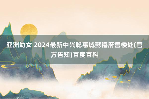 亚洲幼女 2024最新中兴聪惠城懿禧府售楼处(官方告知)百度百科