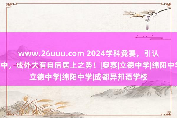 www.26uuu.com 2024学科竞赛，引认为傲的照旧成都七中，成外大有自后居上之势！|奥赛|立德中学|绵阳中学|成都异邦语学校