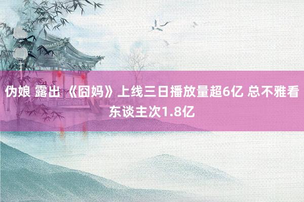 伪娘 露出 《囧妈》上线三日播放量超6亿 总不雅看东谈主次1.8亿