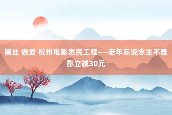 黑丝 做爱 杭州电影惠民工程——老年东说念主不雅影立减30元