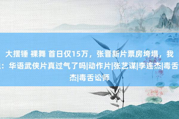 大摆锤 裸舞 首日仅15万，张晋新片票房垮塌，我感触：华语武侠片真过气了吗|动作片|张艺谋|李连杰|毒舌讼师