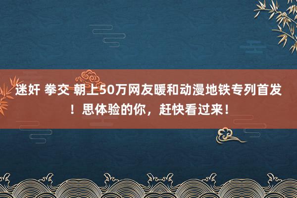 迷奸 拳交 朝上50万网友暖和动漫地铁专列首发！思体验的你，赶快看过来！