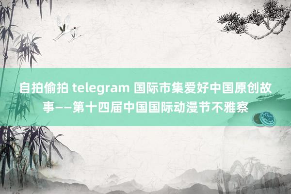 自拍偷拍 telegram 国际市集爱好中国原创故事——第十四届中国国际动漫节不雅察