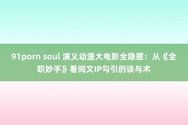 91porn soul 演义动漫大电影全隐匿：从《全职妙手》看阅文IP勾引的谈与术