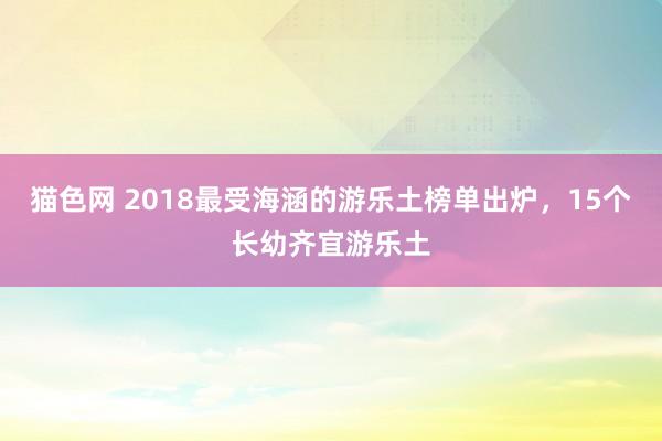 猫色网 2018最受海涵的游乐土榜单出炉，15个长幼齐宜游乐土