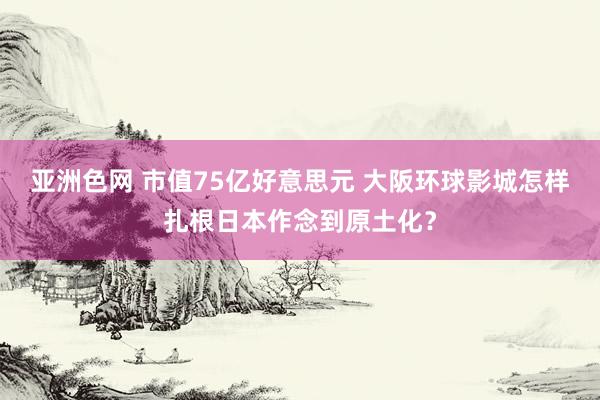 亚洲色网 市值75亿好意思元 大阪环球影城怎样扎根日本作念到原土化？