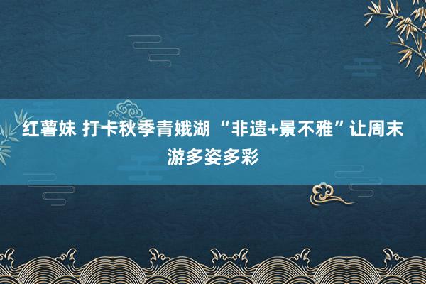 红薯妹 打卡秋季青娥湖 “非遗+景不雅”让周末游多姿多彩