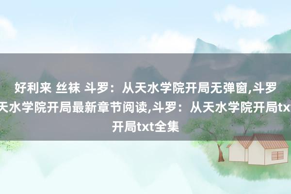 好利来 丝袜 斗罗：从天水学院开局无弹窗，斗罗：从天水学院开局最新章节阅读，斗罗：从天水学院开局txt全集