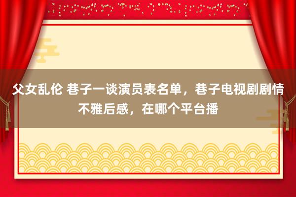 父女乱伦 巷子一谈演员表名单，巷子电视剧剧情不雅后感，在哪个平台播