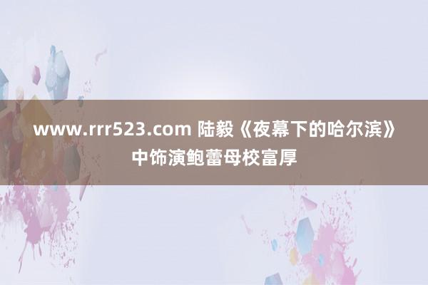 www.rrr523.com 陆毅《夜幕下的哈尔滨》中饰演鲍蕾母校富厚