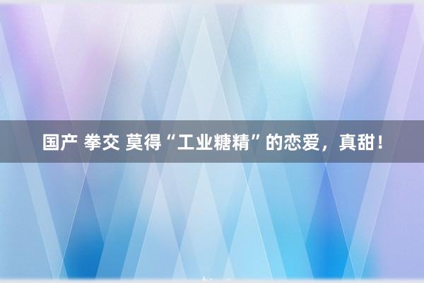 国产 拳交 莫得“工业糖精”的恋爱，真甜！