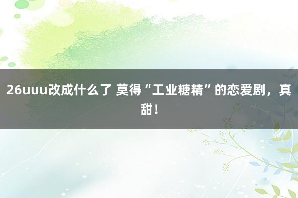 26uuu改成什么了 莫得“工业糖精”的恋爱剧，真甜！