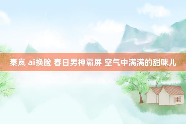 秦岚 ai换脸 春日男神霸屏 空气中满满的甜味儿