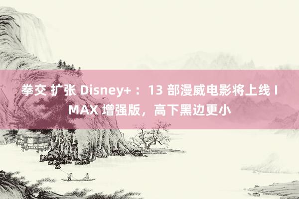 拳交 扩张 Disney+ ：13 部漫威电影将上线 IMAX 增强版，高下黑边更小