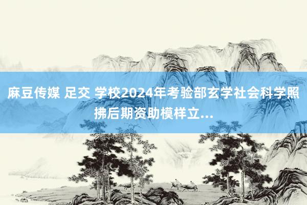 麻豆传媒 足交 学校2024年考验部玄学社会科学照拂后期资助模样立...