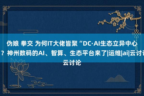 伪娘 拳交 为何IT大佬皆聚“DC·AI生态立异中心”？神州数码的AI、智算、生态平台来了|运维|ai|云讨论