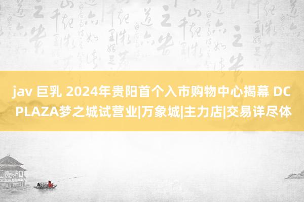 jav 巨乳 2024年贵阳首个入市购物中心揭幕 DC PLAZA梦之城试营业|万象城|主力店|交易详尽体