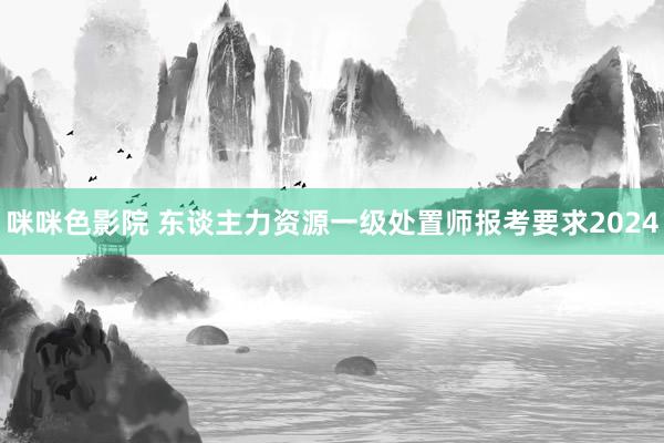 咪咪色影院 东谈主力资源一级处置师报考要求2024