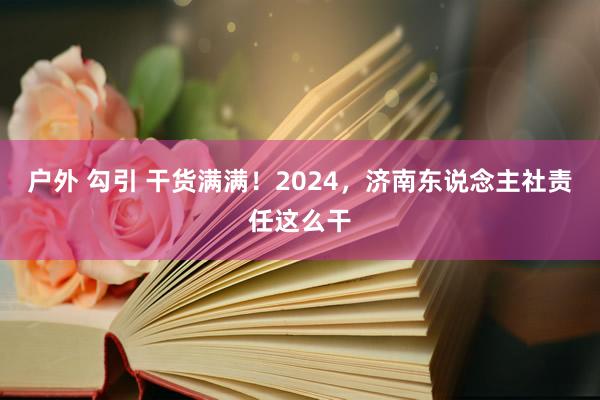 户外 勾引 干货满满！2024，济南东说念主社责任这么干