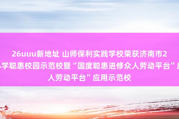 26uuu新地址 山师保利实践学校荣获济南市2022年中小学聪惠校园示范校暨“国度聪惠进修众人劳动平台”应用示范校