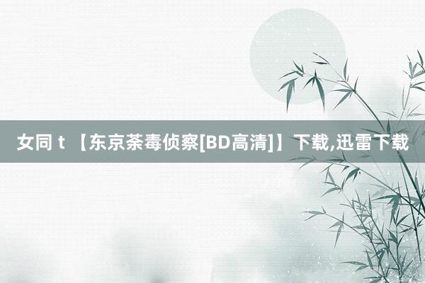 女同 t 【东京荼毒侦察[BD高清]】下载，迅雷下载