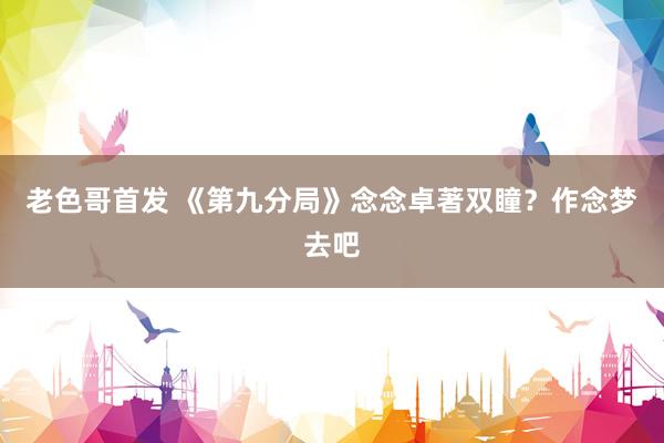 老色哥首发 《第九分局》念念卓著双瞳？作念梦去吧