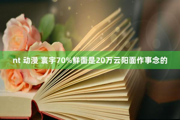 nt 动漫 寰宇70%鲜面是20万云阳面作事念的